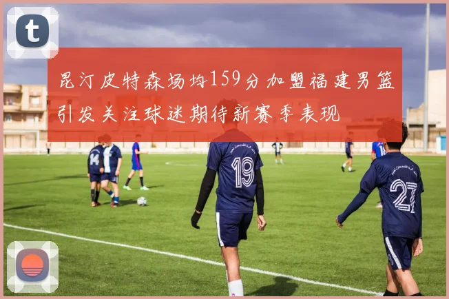 昆汀皮特森场均159分加盟福建男篮引发关注球迷期待新赛季表现