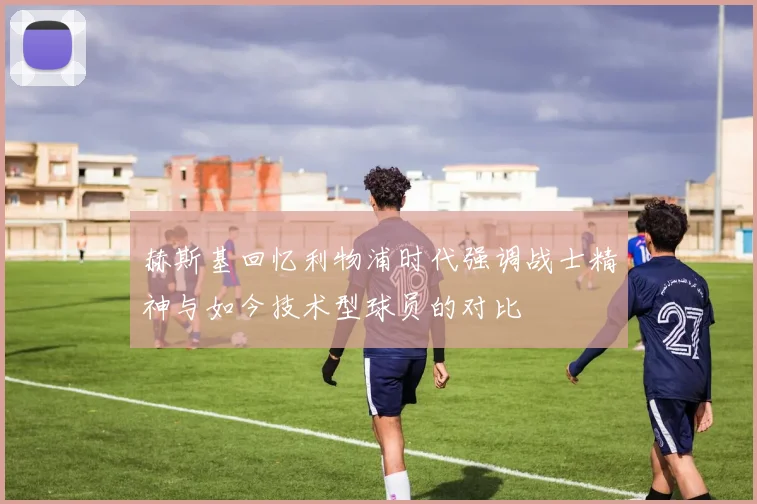 赫斯基回忆利物浦时代强调战士精神与如今技术型球员的对比