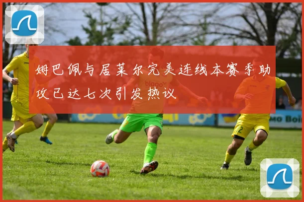 姆巴佩与居莱尔完美连线本赛季助攻已达七次引发热议