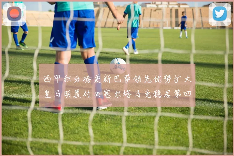 西甲积分榜更新巴萨领先优势扩大皇马明晨对决塞尔塔马竞稳居第四