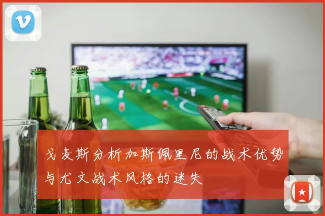 戈麦斯分析加斯佩里尼的战术优势与尤文战术风格的迷失