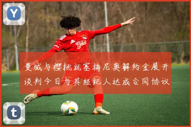 曼城与樱桃就塞梅尼奥解约金展开谈判今日与其经纪人达成合同协议