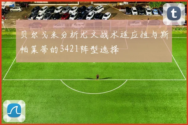 贝尔戈米分析尤文战术适应性与斯帕莱蒂的3421阵型选择