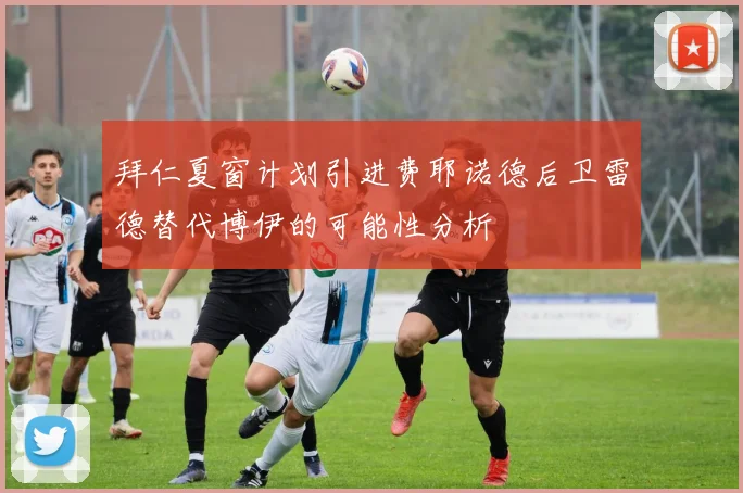 拜仁夏窗计划引进费耶诺德后卫雷德替代博伊的可能性分析