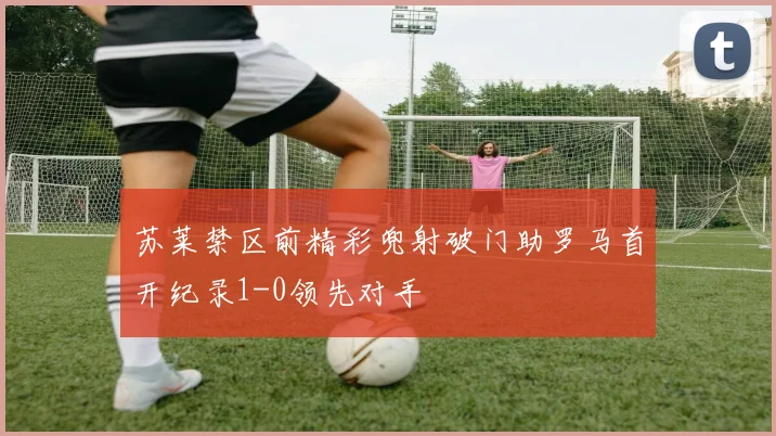 苏莱禁区前精彩兜射破门助罗马首开纪录1-0领先对手