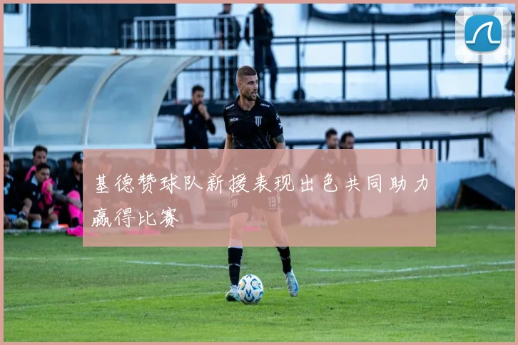 基德赞球队新援表现出色共同助力赢得比赛