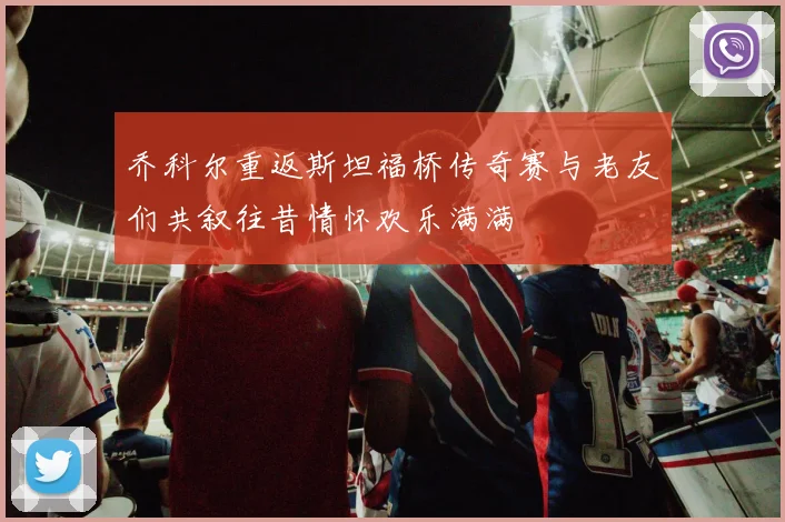 乔科尔重返斯坦福桥传奇赛与老友们共叙往昔情怀欢乐满满