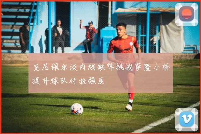 克尼佩尔谈内线缺阵挑战萨隆小桥提升球队对抗强度