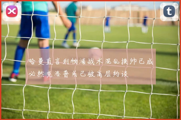 哈曼直言利物浦战术混乱换帅已成必然克洛普或已被高层约谈