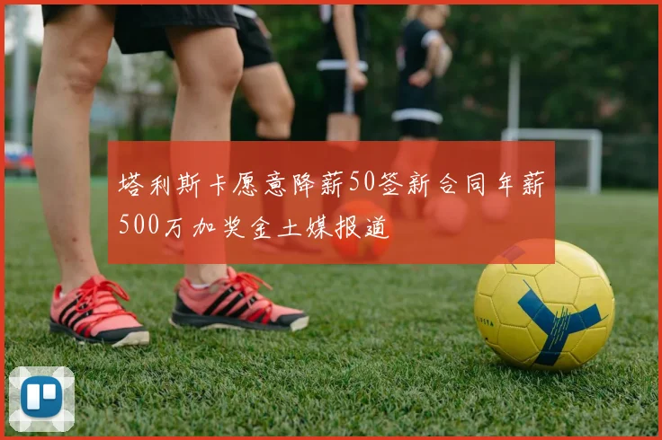 塔利斯卡愿意降薪50签新合同年薪500万加奖金土媒报道