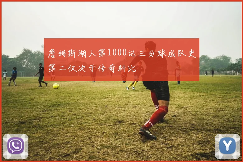 詹姆斯湖人第1000记三分球成队史第二仅次于传奇科比