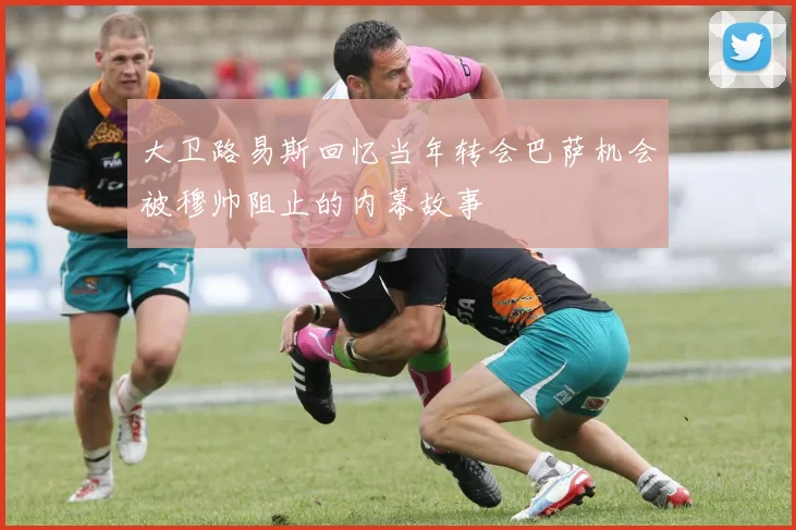 大卫路易斯回忆当年转会巴萨机会被穆帅阻止的内幕故事