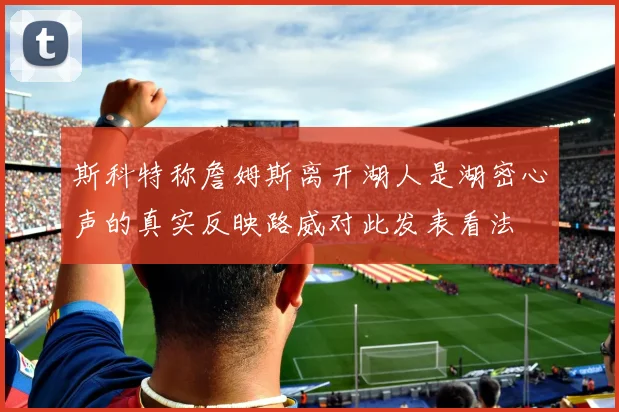斯科特称詹姆斯离开湖人是湖密心声的真实反映路威对此发表看法